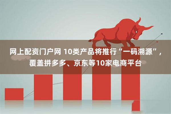 网上配资门户网 10类产品将推行“一码溯源”，覆盖拼多多、京东等10家电商平台