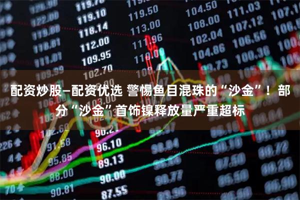 配资炒股—配资优选 警惕鱼目混珠的“沙金”！部分“沙金”首饰镍释放量严重超标