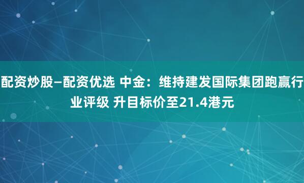配资炒股—配资优选 中金：维持建发国际集团跑赢行业评级 升目标价至21.4港元