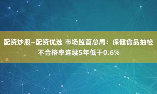 配资炒股—配资优选 市场监管总局：保健食品抽检不合格率连续5年低于0.6%