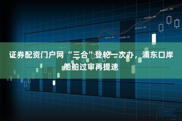 证券配资门户网 “三合”登轮一次办，浦东口岸船舶过审再提速