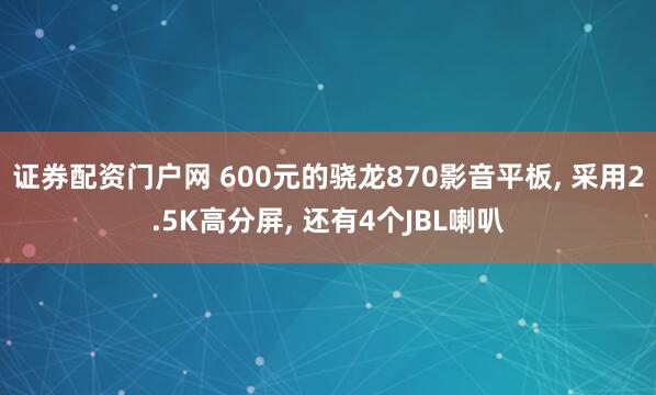 证券配资门户网 600元的骁龙870影音平板, 采用2.5K高分屏, 还有4个JBL喇叭