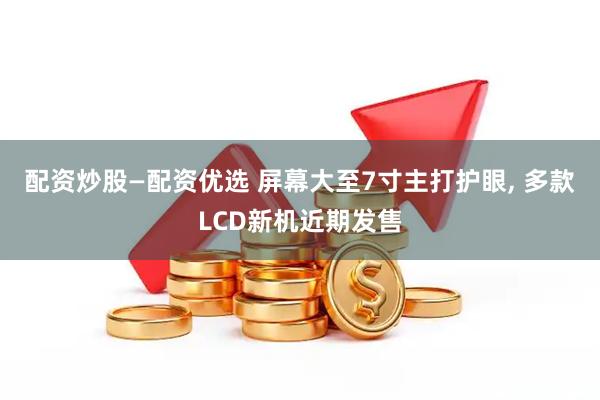 配资炒股—配资优选 屏幕大至7寸主打护眼, 多款LCD新机近期发售