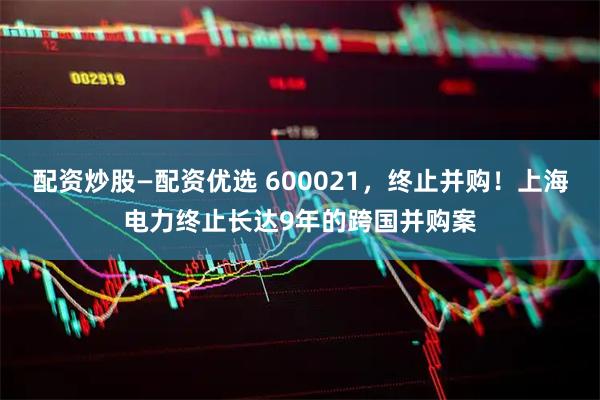 配资炒股—配资优选 600021，终止并购！上海电力终止长达9年的跨国并购案