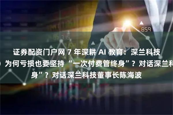 证券配资门户网 7 年深耕 AI 教育：深兰科技培训（深兰教育）为何亏损也要坚持 “一次付费管终身”？对话深兰科技董事长陈海波