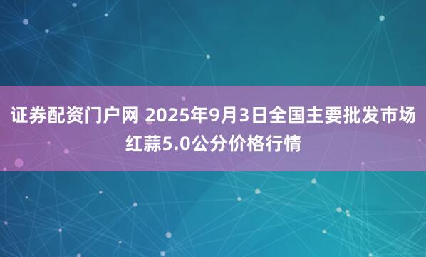 证券配资门户网 2025年9月3日全国主要批发市场红蒜5.0公分价格行情