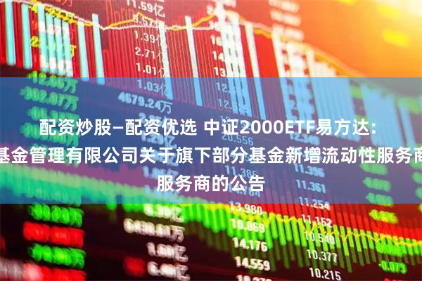 配资炒股—配资优选 中证2000ETF易方达: 易方达基金管理有限公司关于旗下部分基金新增流动性服务商的公告