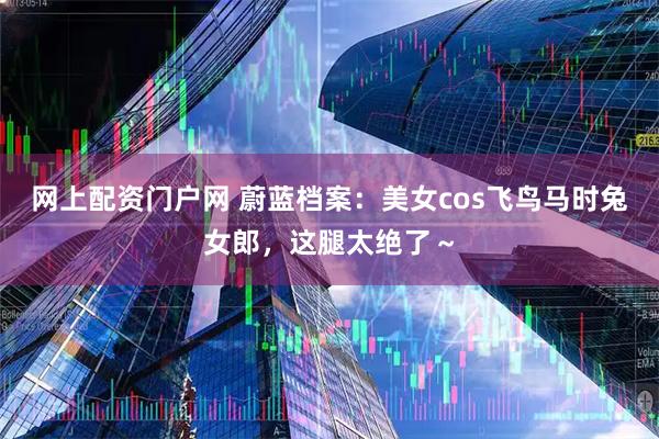 网上配资门户网 蔚蓝档案：美女cos飞鸟马时兔女郎，这腿太绝了～