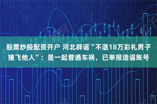 股票炒股配资开户 河北辟谣“不退18万彩礼男子撞飞他人”：是一起普通车祸，已举报造谣账号