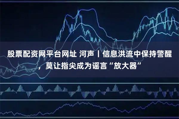 股票配资网平台网址 河声丨信息洪流中保持警醒，莫让指尖成为谣言“放大器”