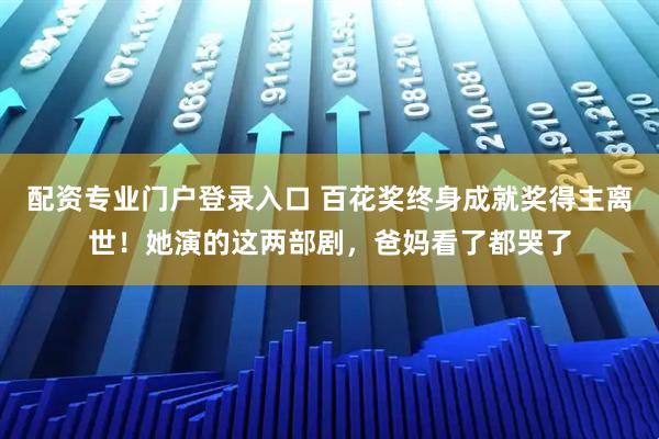 配资专业门户登录入口 百花奖终身成就奖得主离世！她演的这两部剧，爸妈看了都哭了