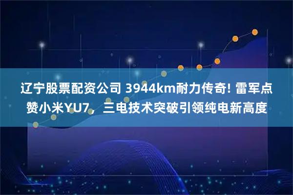 辽宁股票配资公司 3944km耐力传奇! 雷军点赞小米YU7，三电技术突破引领纯电新高度