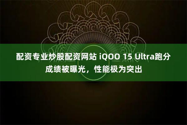 配资专业炒股配资网站 iQOO 15 Ultra跑分成绩被曝光，性能极为突出