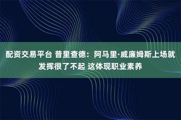 配资交易平台 普里查德：阿马里·威廉姆斯上场就发挥很了不起 这体现职业素养