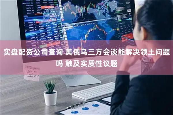 实盘配资公司查询 美俄乌三方会谈能解决领土问题吗 触及实质性议题