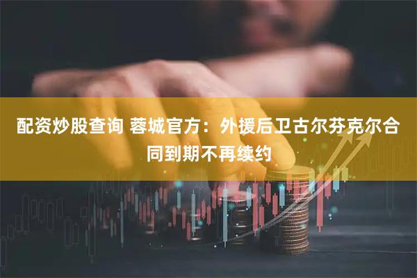 配资炒股查询 蓉城官方：外援后卫古尔芬克尔合同到期不再续约