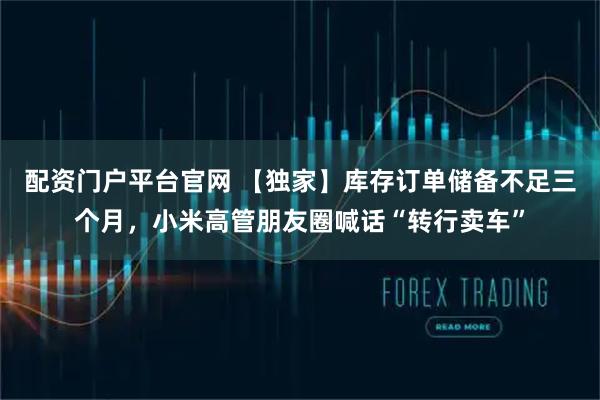 配资门户平台官网 【独家】库存订单储备不足三个月，小米高管朋友圈喊话“转行卖车”