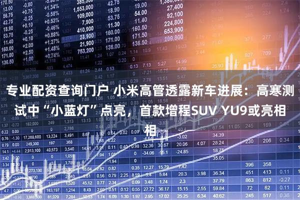 专业配资查询门户 小米高管透露新车进展：高寒测试中“小蓝灯”点亮，首款增程SUV YU9或亮相