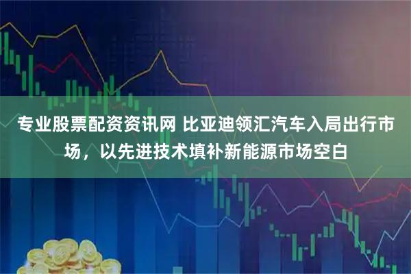 专业股票配资资讯网 比亚迪领汇汽车入局出行市场，以先进技术填补新能源市场空白