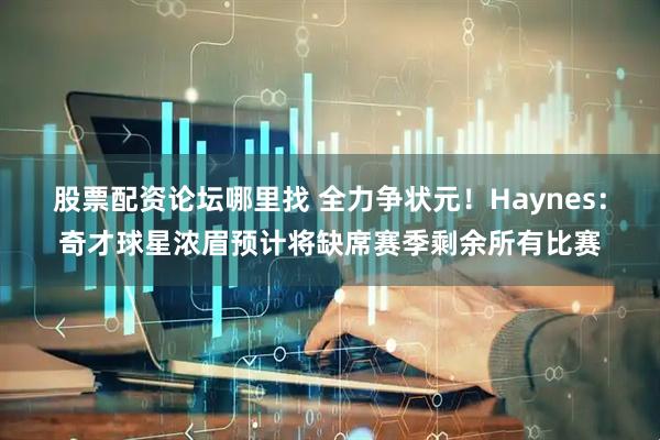 股票配资论坛哪里找 全力争状元！Haynes：奇才球星浓眉预计将缺席赛季剩余所有比赛