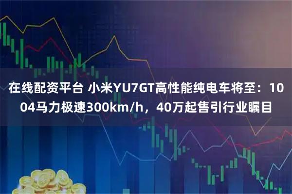 在线配资平台 小米YU7GT高性能纯电车将至：1004马力极速300km/h，40万起售引行业瞩目
