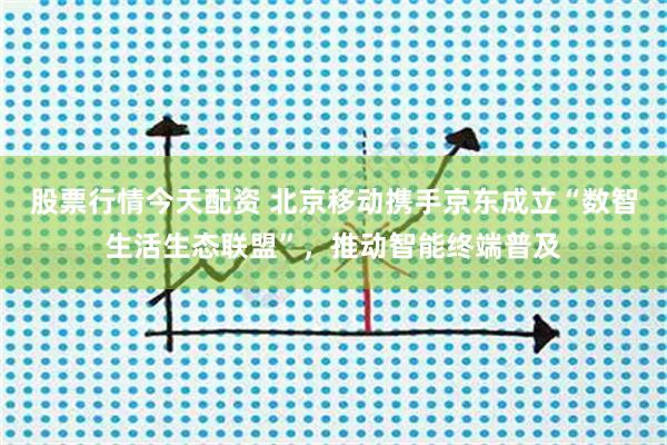 股票行情今天配资 北京移动携手京东成立“数智生活生态联盟”，推动智能终端普及