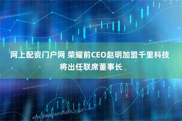 网上配资门户网 荣耀前CEO赵明加盟千里科技 将出任联席董事长