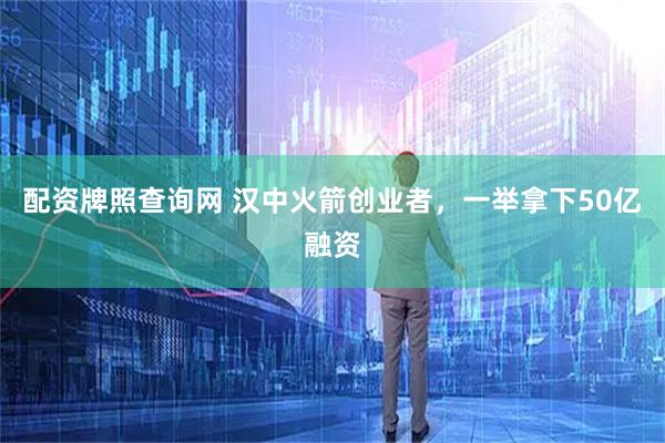配资牌照查询网 汉中火箭创业者，一举拿下50亿融资