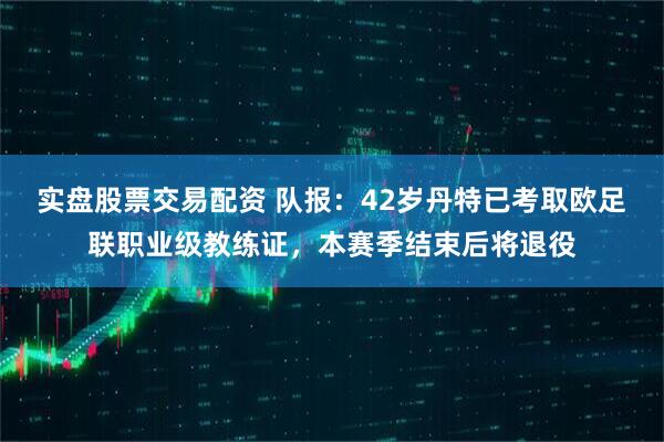 实盘股票交易配资 队报：42岁丹特已考取欧足联职业级教练证，本赛季结束后将退役
