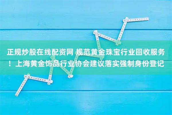 正规炒股在线配资网 规范黄金珠宝行业回收服务！上海黄金饰品行业协会建议落实强制身份登记