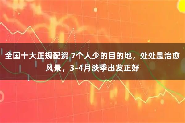 全国十大正规配资 7个人少的目的地，处处是治愈风景，3-4月淡季出发正好