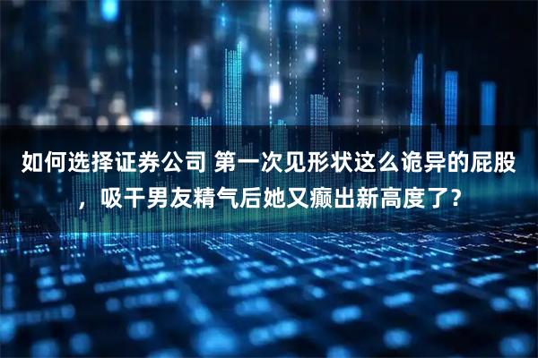 如何选择证券公司 第一次见形状这么诡异的屁股，吸干男友精气后她又癫出新高度了？