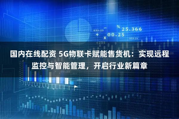 国内在线配资 5G物联卡赋能售货机：实现远程监控与智能管理，开启行业新篇章