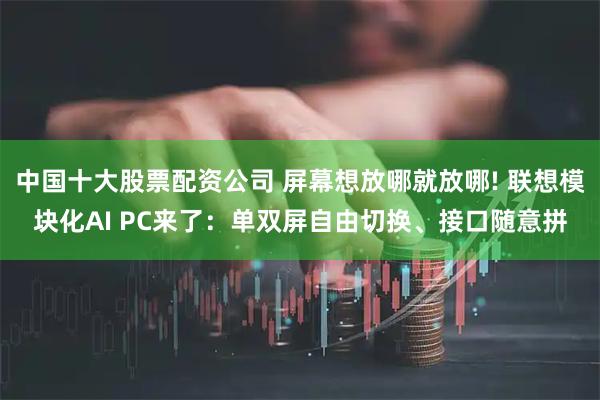 中国十大股票配资公司 屏幕想放哪就放哪! 联想模块化AI PC来了：单双屏自由切换、接口随意拼