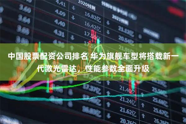 中国股票配资公司排名 华为旗舰车型将搭载新一代激光雷达，性能参数全面升级