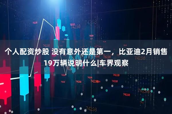 个人配资炒股 没有意外还是第一，比亚迪2月销售19万辆说明什么|车界观察