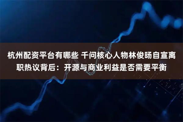 杭州配资平台有哪些 千问核心人物林俊旸自宣离职热议背后：开源与商业利益是否需要平衡