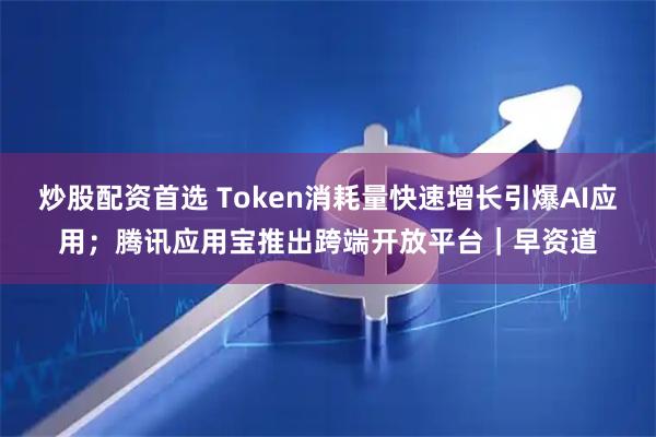 炒股配资首选 Token消耗量快速增长引爆AI应用；腾讯应用宝推出跨端开放平台｜早资道