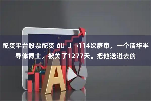 配资平台股票配资 🌬114次庭审，一个清华半导体博士，被关了1277天。把他送进去的