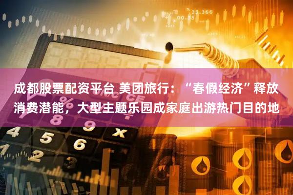 成都股票配资平台 美团旅行：“春假经济”释放消费潜能，大型主题乐园成家庭出游热门目的地