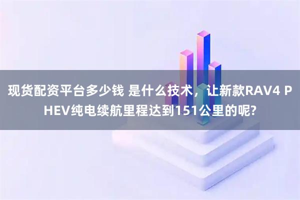 现货配资平台多少钱 是什么技术，让新款RAV4 PHEV纯电续航里程达到151公里的呢?