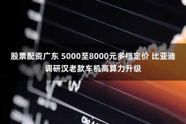 股票配资广东 5000至8000元多档定价 比亚迪调研汉老款车机高算力升级