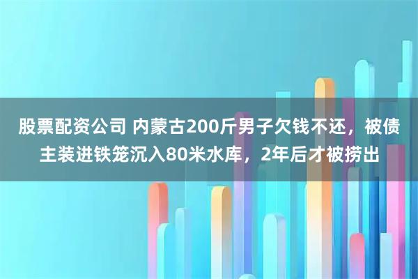 股票配资公司 内蒙古200斤男子欠钱不还，被债主装进铁笼沉入80米水库，2年后才被捞出