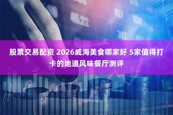 股票交易配资 2026威海美食哪家好 5家值得打卡的地道风味餐厅测评