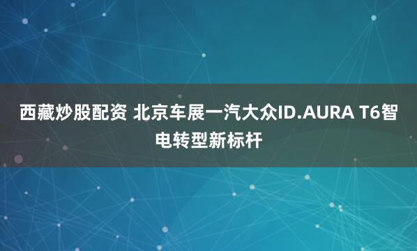 西藏炒股配资 北京车展一汽大众ID.AURA T6智电转型新标杆