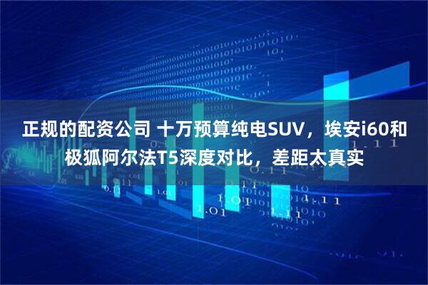 正规的配资公司 十万预算纯电SUV，埃安i60和极狐阿尔法T5深度对比，差距太真实