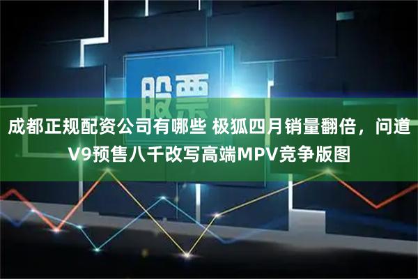 成都正规配资公司有哪些 极狐四月销量翻倍，问道V9预售八千改写高端MPV竞争版图