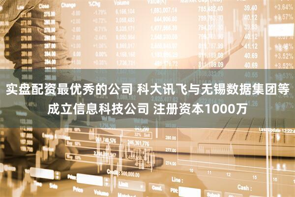 实盘配资最优秀的公司 科大讯飞与无锡数据集团等成立信息科技公司 注册资本1000万