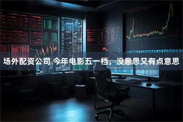 场外配资公司 今年电影五一档，没意思又有点意思