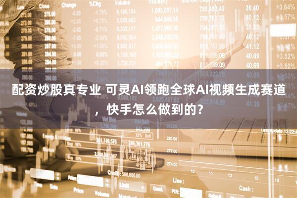 配资炒股真专业 可灵AI领跑全球AI视频生成赛道，快手怎么做到的？